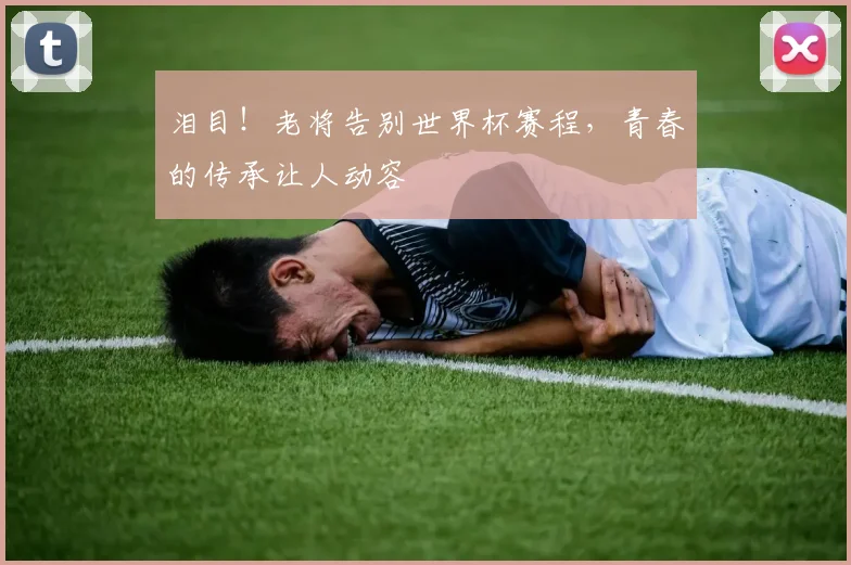 泪目！老将告别世界杯赛程，青春的传承让人动容