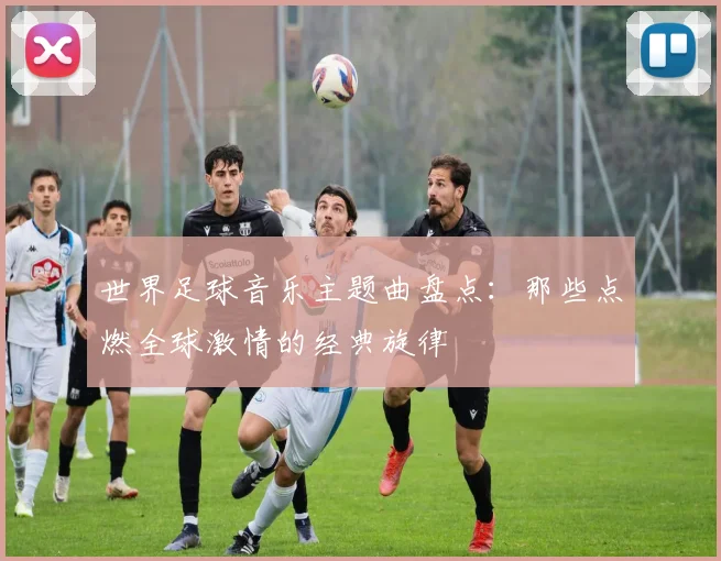 世界足球音乐主题曲盘点:那些点燃全球激情的经典旋律