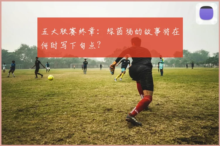 五大联赛终章：绿茵场的故事将在何时写下句点？